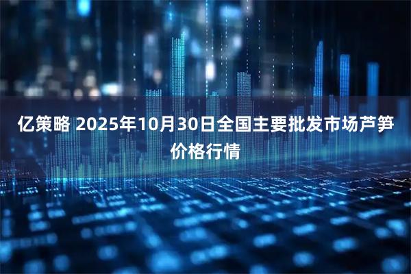 亿策略 2025年10月30日全国主要批发市场芦笋价格行情