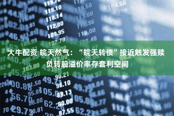 大牛配资 皖天然气：“皖天转债”接近触发强赎 负转股溢价率存套利空间