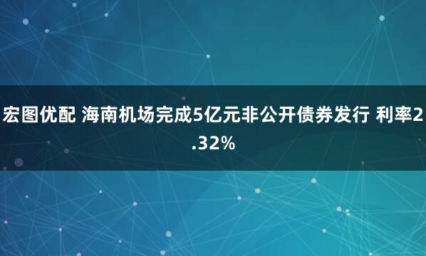 宏图优配 海南机场完成5亿元非公开债券发行 利率2.32%