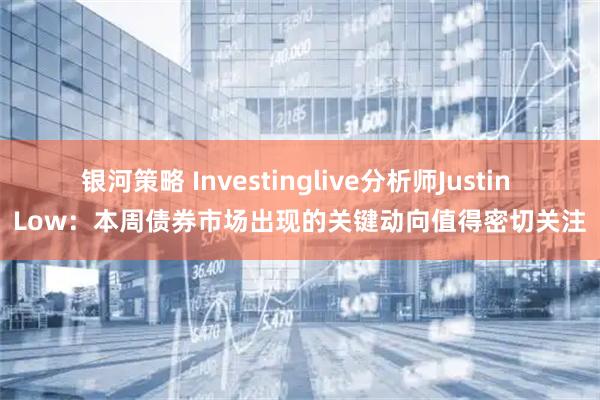 银河策略 Investinglive分析师Justin Low：本周债券市场出现的关键动向值得密切关注