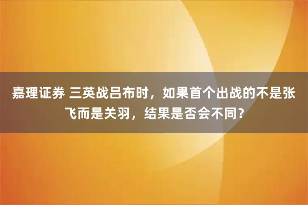 嘉理证券 三英战吕布时，如果首个出战的不是张飞而是关羽，结果是否会不同？