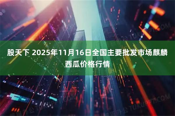 股天下 2025年11月16日全国主要批发市场麒麟西瓜价格行情