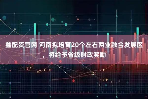 鑫配资官网 河南拟培育20个左右两业融合发展区，将给予省级财政奖励
