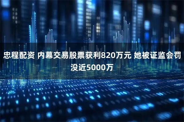 忠程配资 内幕交易股票获利820万元 她被证监会罚没近5000万