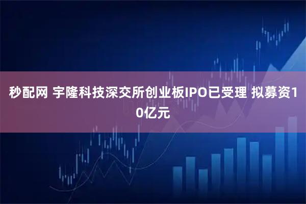 秒配网 宇隆科技深交所创业板IPO已受理 拟募资10亿元