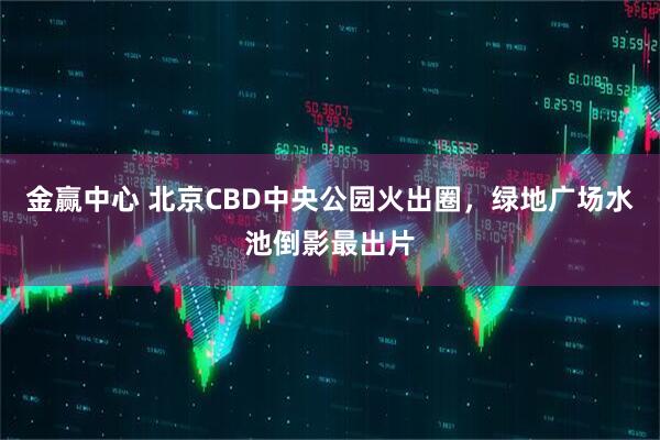 金赢中心 北京CBD中央公园火出圈，绿地广场水池倒影最出片
