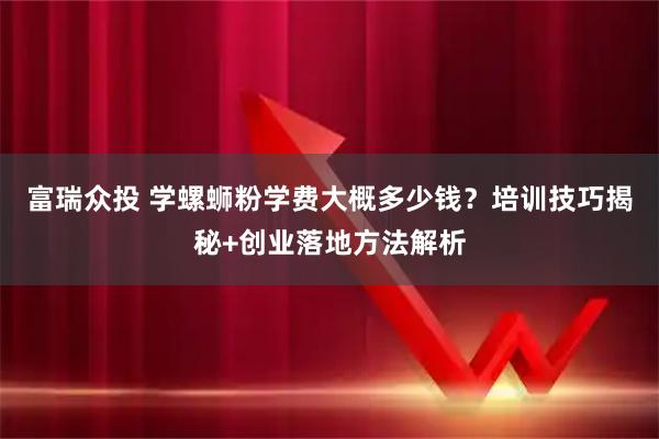 富瑞众投 学螺蛳粉学费大概多少钱？培训技巧揭秘+创业落地方法解析