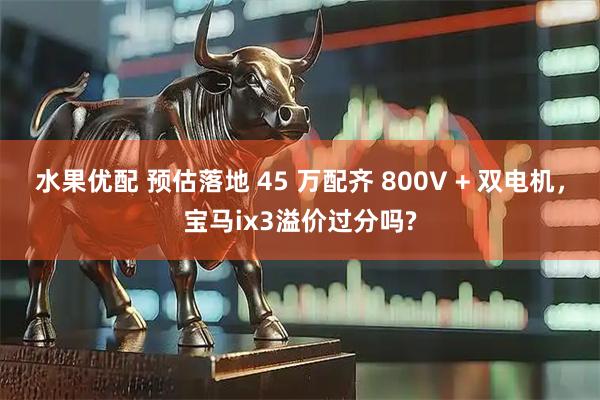 水果优配 预估落地 45 万配齐 800V + 双电机，宝马ix3溢价过分吗?